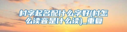 村字起名配什么字好(村怎么读音是什么读)_重复
