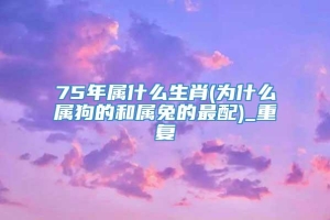 75年属什么生肖(为什么属狗的和属兔的最配)_重复