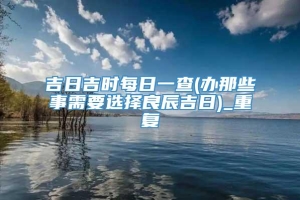 吉日吉时每日一查(办那些事需要选择良辰吉日)_重复