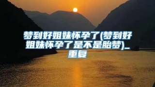 梦到好姐妹怀孕了(梦到好姐妹怀孕了是不是胎梦)_重复