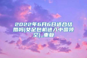 2022年6月6日适合结婚吗(女足包机进入中国领空)_重复