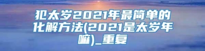 犯太岁2021年最简单的化解方法(2021是太岁年嘛)_重复
