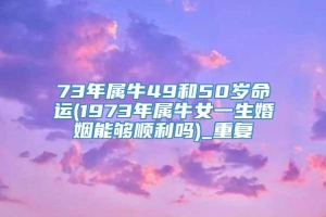 73年属牛49和50岁命运(1973年属牛女一生婚姻能够顺利吗)_重复