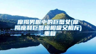 摩羯男眼中的巨蟹女(摩羯座和巨蟹座相吸又相斥)_重复