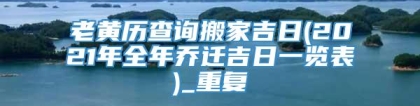 老黄历查询搬家吉日(2021年全年乔迁吉日一览表)_重复