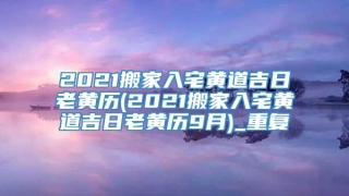 2021搬家入宅黄道吉日老黄历(2021搬家入宅黄道吉日老黄历9月)_重复