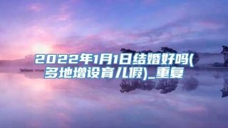 2022年1月1日结婚好吗(多地增设育儿假)_重复