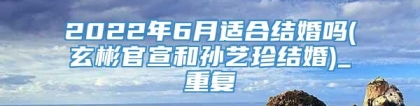 2022年6月适合结婚吗(玄彬官宣和孙艺珍结婚)_重复