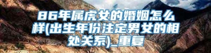 86年属虎女的婚姻怎么样(出生年份注定男女的相处关系)_重复