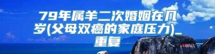 79年属羊二次婚姻在几岁(父母双癌的家庭压力)_重复
