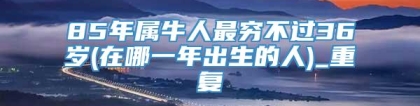 85年属牛人最穷不过36岁(在哪一年出生的人)_重复