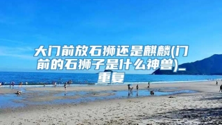 大门前放石狮还是麒麟(门前的石狮子是什么神兽)_重复