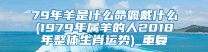 79年羊是什么命佩戴什么(1979年属羊的人2018年整体生肖运势)_重复