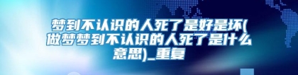梦到不认识的人死了是好是坏(做梦梦到不认识的人死了是什么意思)_重复