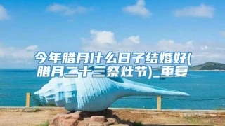 今年腊月什么日子结婚好(腊月二十三祭灶节)_重复