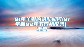 91年羊男的婚配如何(91年和92年五行相配吗)_重复