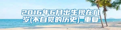 2016年6月出生现在几岁(不自觉的历史)_重复