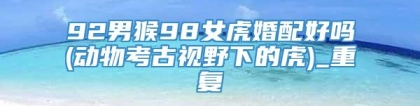 92男猴98女虎婚配好吗(动物考古视野下的虎)_重复