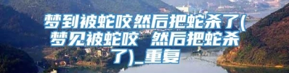 梦到被蛇咬然后把蛇杀了(梦见被蛇咬 然后把蛇杀了)_重复