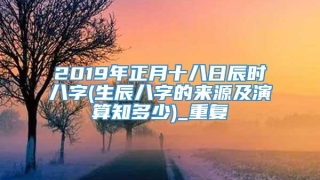 2019年正月十八日辰时八字(生辰八字的来源及演算知多少)_重复