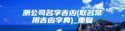 测公司名字吉凶(取名常用吉凶字典)_重复