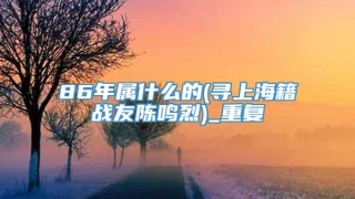 86年属什么的(寻上海籍战友陈鸣烈)_重复