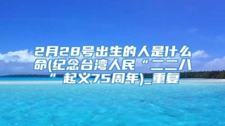 2月28号出生的人是什么命(纪念台湾人民“二二八”起义75周年)_重复