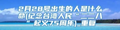 2月28号出生的人是什么命(纪念台湾人民“二二八”起义75周年)_重复