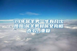 79年属羊男一生有几次婚姻(属羊男和属女狗相克么)_重复