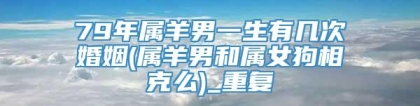 79年属羊男一生有几次婚姻(属羊男和属女狗相克么)_重复