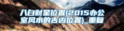 八白财星位置(2015办公室风水的吉凶位置)_重复