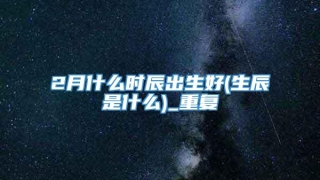 2月什么时辰出生好(生辰是什么)_重复