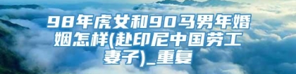 98年虎女和90马男年婚姻怎样(赴印尼中国劳工妻子)_重复