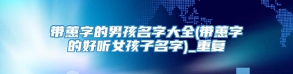 带蕙字的男孩名字大全(带蕙字的好听女孩子名字)_重复