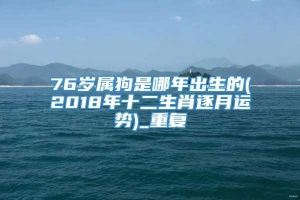 76岁属狗是哪年出生的(2018年十二生肖逐月运势)_重复