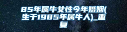 85年属牛女性今年婚姻(生于1985年属牛人)_重复