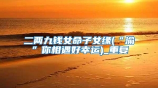 二两九钱女命子女缘(“渝”你相遇好幸运)_重复