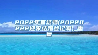 2022年宜结婚(20220222迎来结婚登记潮)_重复
