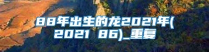 88年出生的龙2021年(2021 86)_重复