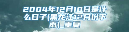 2004年12月10日是什么日子(黑龙江12月份下雨)_重复