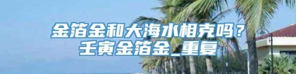 金箔金和大海水相克吗？壬寅金箔金_重复