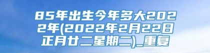 85年出生今年多大2022年(2022年2月22日正月廿二星期二)_重复