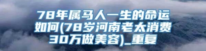 78年属马人一生的命运如何(78岁河南老太消费30万做美容)_重复