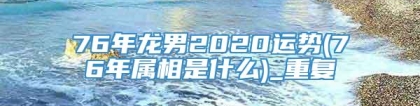 76年龙男2020运势(76年属相是什么)_重复
