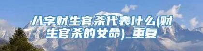 八字财生官杀代表什么(财生官杀的女命)_重复