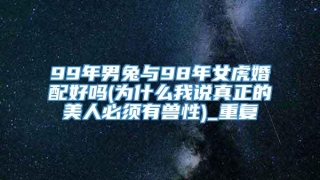99年男兔与98年女虎婚配好吗(为什么我说真正的美人必须有兽性)_重复