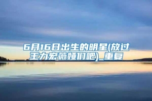 6月16日出生的明星(放过王力宏薇娅们吧)_重复