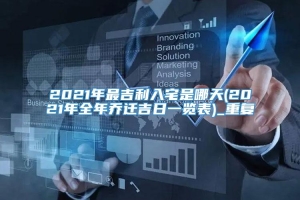 2021年最吉利入宅是哪天(2021年全年乔迁吉日一览表)_重复