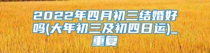 2022年四月初三结婚好吗(大年初三及初四日运)_重复