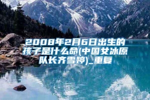 2008年2月6日出生的孩子是什么命(中国女冰原队长齐雪婷)_重复